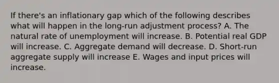 If there's an inflationary gap which of the following describes what will happen in the long-run adjustment process? A. The natural rate of unemployment will increase. B. Potential real GDP will increase. C. Aggregate demand will decrease. D. Short-run aggregate supply will increase E. Wages and input prices will increase.