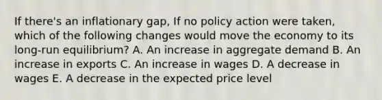 If there's an inflationary gap, If no policy action were taken, which of the following changes would move the economy to its long-run equilibrium? A. An increase in aggregate demand B. An increase in exports C. An increase in wages D. A decrease in wages E. A decrease in the expected price level