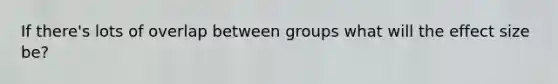 If there's lots of overlap between groups what will the effect size be?