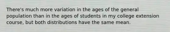 There's much more variation in the ages of the general population than in the ages of students in my college extension​ course, but both distributions have the same mean.