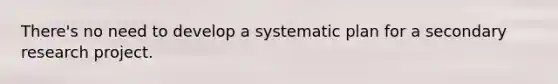 There's no need to develop a systematic plan for a secondary research project.