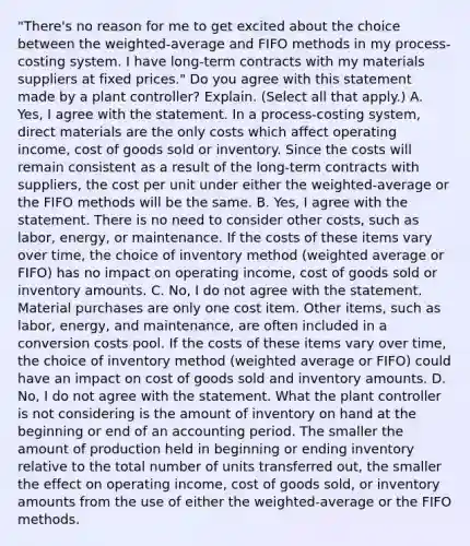 ​"There's no reason for me to get excited about the choice between the​ weighted-average and FIFO methods in my​ process-costing system. I have​ long-term contracts with my materials suppliers at fixed​ prices." Do you agree with this statement made by a plant​ controller? Explain. ​(Select all that​ apply.) A. ​Yes, I agree with the statement. In a​ process-costing system, direct materials are the only costs which affect operating​ income, cost of goods sold or inventory. Since the costs will remain consistent as a result of the​ long-term contracts with​ suppliers, the cost per unit under either the​ weighted-average or the FIFO methods will be the same. B. ​Yes, I agree with the statement. There is no need to consider other​ costs, such as​ labor, energy, or maintenance. If the costs of these items vary over​ time, the choice of inventory method​ (weighted average or​ FIFO) has no impact on operating​ income, cost of goods sold or inventory amounts. C. ​No, I do not agree with the statement. Material purchases are only one cost item. Other​ items, such as​ labor, energy, and​ maintenance, are often included in a conversion costs pool. If the costs of these items vary over​ time, the choice of inventory method​ (weighted average or​ FIFO) could have an impact on cost of goods sold and inventory amounts. D. ​No, I do not agree with the statement. What the plant controller is not considering is the amount of inventory on hand at the beginning or end of an accounting period. The smaller the amount of production held in beginning or ending inventory relative to the total number of units transferred​ out, the smaller the effect on operating​ income, cost of goods​ sold, or inventory amounts from the use of either the​ weighted-average or the FIFO methods.