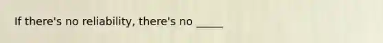 If there's no reliability, there's no _____