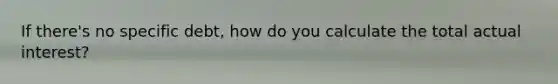 If there's no specific debt, how do you calculate the total actual interest?