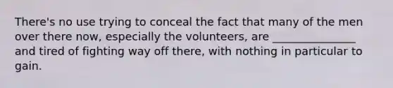 There's no use trying to conceal the fact that many of the men over there now, especially the volunteers, are _______________ and tired of fighting way off there, with nothing in particular to gain.