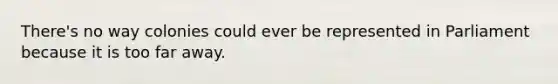 There's no way colonies could ever be represented in Parliament because it is too far away.