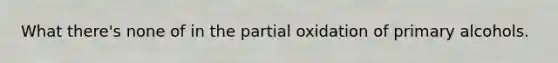 What there's none of in the partial oxidation of primary alcohols.