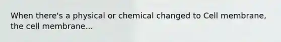 When there's a physical or chemical changed to Cell membrane, the cell membrane...