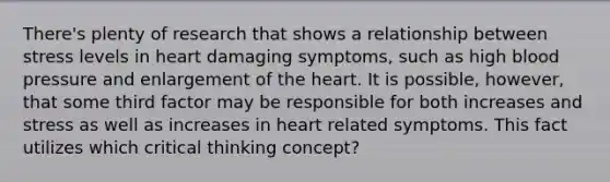 There's plenty of research that shows a relationship between stress levels in heart damaging symptoms, such as high blood pressure and enlargement of the heart. It is possible, however, that some third factor may be responsible for both increases and stress as well as increases in heart related symptoms. This fact utilizes which critical thinking concept?