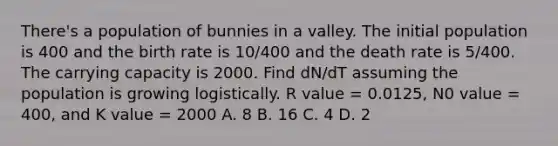 There's a population of bunnies in a valley. The initial population is 400 and the birth rate is 10/400 and the death rate is 5/400. The carrying capacity is 2000. Find dN/dT assuming the population is growing logistically. R value = 0.0125, N0 value = 400, and K value = 2000 A. 8 B. 16 C. 4 D. 2