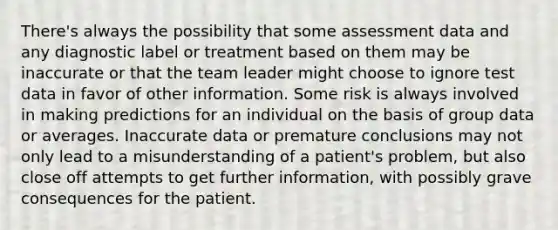 There's always the possibility that some assessment data and any diagnostic label or treatment based on them may be inaccurate or that the team leader might choose to ignore test data in favor of other information. Some risk is always involved in making predictions for an individual on the basis of group data or averages. Inaccurate data or premature conclusions may not only lead to a misunderstanding of a patient's problem, but also close off attempts to get further information, with possibly grave consequences for the patient.