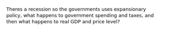 Theres a recession so the governments uses expansionary policy, what happens to government spending and taxes, and then what happens to real GDP and price level?