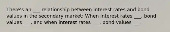 There's an ___ relationship between interest rates and bond values in the secondary market: When interest rates ___, bond values ___, and when interest rates ___, bond values ___.