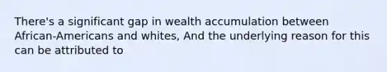 There's a significant gap in wealth accumulation between African-Americans and whites, And the underlying reason for this can be attributed to