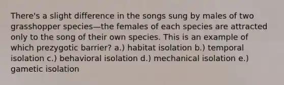 There's a slight difference in the songs sung by males of two grasshopper species—the females of each species are attracted only to the song of their own species. This is an example of which prezygotic barrier? a.) habitat isolation b.) temporal isolation c.) behavioral isolation d.) mechanical isolation e.) gametic isolation