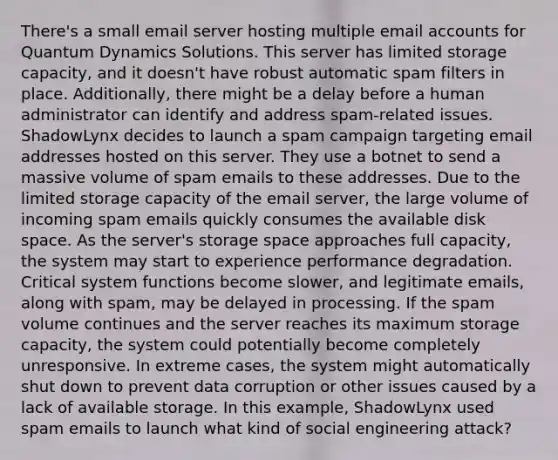 There's a small email server hosting multiple email accounts for Quantum Dynamics Solutions. This server has limited storage capacity, and it doesn't have robust automatic spam filters in place. Additionally, there might be a delay before a human administrator can identify and address spam-related issues. ShadowLynx decides to launch a spam campaign targeting email addresses hosted on this server. They use a botnet to send a massive volume of spam emails to these addresses. Due to the limited storage capacity of the email server, the large volume of incoming spam emails quickly consumes the available disk space. As the server's storage space approaches full capacity, the system may start to experience performance degradation. Critical system functions become slower, and legitimate emails, along with spam, may be delayed in processing. If the spam volume continues and the server reaches its maximum storage capacity, the system could potentially become completely unresponsive. In extreme cases, the system might automatically shut down to prevent data corruption or other issues caused by a lack of available storage. In this example, ShadowLynx used spam emails to launch what kind of social engineering attack?