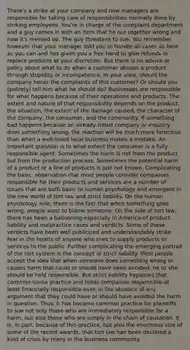 There's a strike at your company and now managers are responsible for taking care of responsibilities normally done by striking employees. You're in charge of the complaint department and a guy comes in with an item that he out together wrong and now it's messed up. The guy threatens to sue. You remember however that your manager told you to handle all cases as best as you can and has given you a free hand to give refunds or replace products at your discretion. But there is no advice or policy about what to do when a customer abuses a product through stupidity or incompetence. In your view, should the company honor the complaints of this customer? Or should you (politely) tell him what he should do? Businesses are responsible for what happens because of their operations and products. The extent and nature of that responsibility depends on the product, the situation, the extent of the damage caused, the character of the company, the consumer, and the community. If something bad happens because an already-hated company or industry does something wrong, the reaction will be much more ferocious than when a well-loved local business makes a mistake. An important question is to what extent the consumer is a fully responsible agent. Sometimes the harm is not from the product but from the production process. Sometimes the potential harm of a product or a line of products is just not known. Complicating the basic. observation that most people consider companies responsible for their products and services are a number of issues that are both basic to human psychology and emergent in the new world of tort law and strict liability. On the human psychology side, there is the fact that when something goes wrong, people want to blame someone. On the side of tort law, there has been a ballooning-especially in America-of product liability and malpractice cases and verdicts. Some of these verdicts have been well publicized and understandably strike fear in the hearts of anyone who tries to supply products or services to the public. Further complicating the emerging portrait of the tort system is the concept of strict liability. Most people accept the idea that when someone does something wrong or causes harm that could or should have been avoided, he or she should be held responsible. But strict liability bypasses that common-sense practice and holds companies responsible-at least financially responsible-even in the absence of any argument that they could have or should have avoided the harm in question. Thus, it has become common practice for plaintiffs to sue not only those who are immediately responsible for a harm, but also those who are simply in the chain of causation. It is, in part, because of this practice, but also the enormous size of some of the recent awards, that tort law has been declared a kind of crisis by many in the business community.