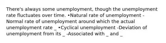 There's always some unemployment, though the unemployment rate fluctuates over time. •Natural rate of unemployment -Normal rate of unemployment around which the actual unemployment rate _ •Cyclical unemployment -Deviation of unemployment from its _ -Associated with _ and _