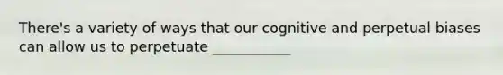 There's a variety of ways that our cognitive and perpetual biases can allow us to perpetuate ___________