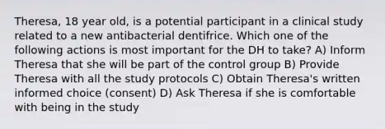 Theresa, 18 year old, is a potential participant in a clinical study related to a new antibacterial dentifrice. Which one of the following actions is most important for the DH to take? A) Inform Theresa that she will be part of the control group B) Provide Theresa with all the study protocols C) Obtain Theresa's written informed choice (consent) D) Ask Theresa if she is comfortable with being in the study