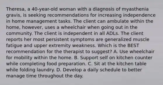 Theresa, a 40-year-old woman with a diagnosis of myasthenia gravis, is seeking recommendations for increasing independence in home management tasks. The client can ambulate within the home, however, uses a wheelchair when going out in the community. The client is independent in all ADLs. The client reports her most persistent symptoms are generalized muscle fatigue and upper extremity weakness. Which is the BEST recommendation for the therapist to suggest? A. Use wheelchair for mobility within the home. B. Support self on kitchen counter while completing food preparation. C. Sit at the kitchen table while folding laundry. D. Develop a daily schedule to better manage time throughout the day.