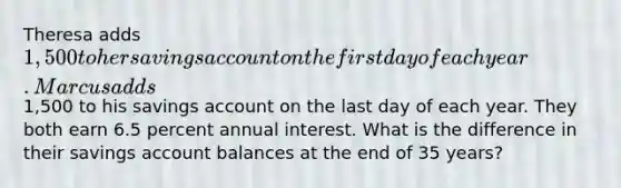 Theresa adds 1,500 to her savings account on the first day of each year. Marcus adds1,500 to his savings account on the last day of each year. They both earn 6.5 percent annual interest. What is the difference in their savings account balances at the end of 35 years?