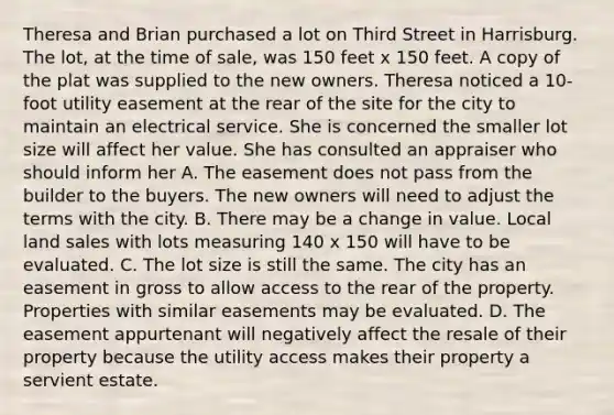 Theresa and Brian purchased a lot on Third Street in Harrisburg. The lot, at the time of sale, was 150 feet x 150 feet. A copy of the plat was supplied to the new owners. Theresa noticed a 10-foot utility easement at the rear of the site for the city to maintain an electrical service. She is concerned the smaller lot size will affect her value. She has consulted an appraiser who should inform her A. The easement does not pass from the builder to the buyers. The new owners will need to adjust the terms with the city. B. There may be a change in value. Local land sales with lots measuring 140 x 150 will have to be evaluated. C. The lot size is still the same. The city has an easement in gross to allow access to the rear of the property. Properties with similar easements may be evaluated. D. The easement appurtenant will negatively affect the resale of their property because the utility access makes their property a servient estate.