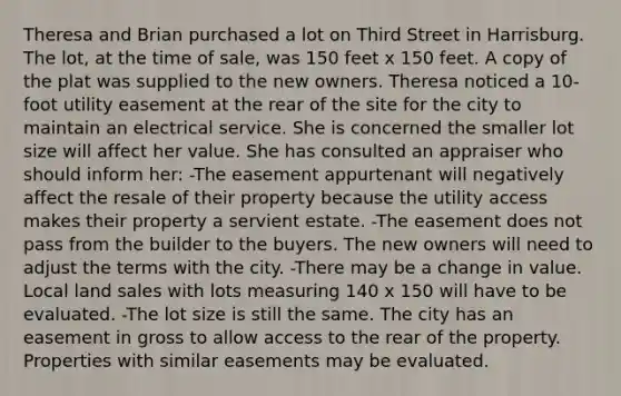 Theresa and Brian purchased a lot on Third Street in Harrisburg. The lot, at the time of sale, was 150 feet x 150 feet. A copy of the plat was supplied to the new owners. Theresa noticed a 10-foot utility easement at the rear of the site for the city to maintain an electrical service. She is concerned the smaller lot size will affect her value. She has consulted an appraiser who should inform her: -The easement appurtenant will negatively affect the resale of their property because the utility access makes their property a servient estate. -The easement does not pass from the builder to the buyers. The new owners will need to adjust the terms with the city. -There may be a change in value. Local land sales with lots measuring 140 x 150 will have to be evaluated. -The lot size is still the same. The city has an easement in gross to allow access to the rear of the property. Properties with similar easements may be evaluated.