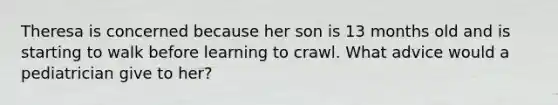 Theresa is concerned because her son is 13 months old and is starting to walk before learning to crawl. What advice would a pediatrician give to her?