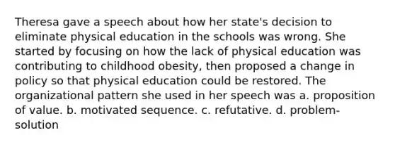 Theresa gave a speech about how her state's decision to eliminate physical education in the schools was wrong. She started by focusing on how the lack of physical education was contributing to childhood obesity, then proposed a change in policy so that physical education could be restored. The organizational pattern she used in her speech was a. proposition of value. b. motivated sequence. c. refutative. d. problem-solution