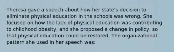 Theresa gave a speech about how her state's decision to eliminate physical education in the schools was wrong. She focused on how the lack of physical education was contributing to childhood obesity, and she proposed a change in policy, so that physical education could be restored. The organizational pattern she used in her speech was: