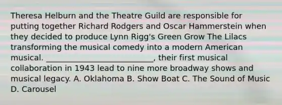 Theresa Helburn and the Theatre Guild are responsible for putting together Richard Rodgers and Oscar Hammerstein when they decided to produce Lynn Rigg's Green Grow The Lilacs transforming the musical comedy into a modern American musical. ___________________________, their first musical collaboration in 1943 lead to nine more broadway shows and musical legacy. A. Oklahoma B. Show Boat C. The Sound of Music D. Carousel