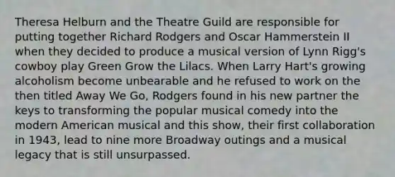 Theresa Helburn and the Theatre Guild are responsible for putting together Richard Rodgers and Oscar Hammerstein II when they decided to produce a musical version of Lynn Rigg's cowboy play Green Grow the Lilacs. When Larry Hart's growing alcoholism become unbearable and he refused to work on the then titled Away We Go, Rodgers found in his new partner the keys to transforming the popular musical comedy into the modern American musical and this show, their first collaboration in 1943, lead to nine more Broadway outings and a musical legacy that is still unsurpassed.