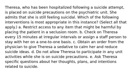 Theresa, who has been hospitalized following a suicide attempt, is placed on suicide precautions on the psychiatric unit. She admits that she is still feeling suicidal. Which of the following interventions is most appropriate in this instance? (Select all that apply.) a. Restrict access to any item that might be harmful by placing the patient in a seclusion room. b. Check on Theresa every 15 minutes at irregular intervals or assign a staff person to stay with her on a one-to-one basis. c. Obtain an order from the physician to give Theresa a sedative to calm her and reduce suicide ideas. d. Do not allow Theresa to participate in any unit activities while she is on suicide precautions. e. Ask Theresa specific questions about her thoughts, plans, and intentions related to suicide.