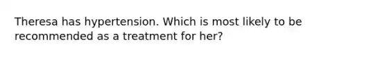 Theresa has hypertension. Which is most likely to be recommended as a treatment for her?