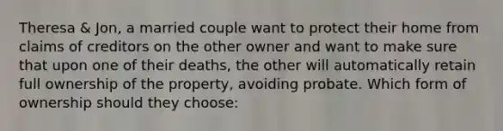 Theresa & Jon, a married couple want to protect their home from claims of creditors on the other owner and want to make sure that upon one of their deaths, the other will automatically retain full ownership of the property, avoiding probate. Which form of ownership should they choose: