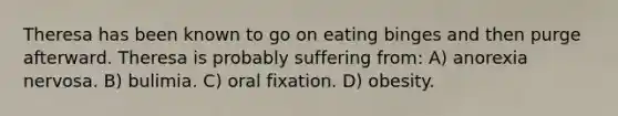 Theresa has been known to go on eating binges and then purge afterward. Theresa is probably suffering from: A) <a href='https://www.questionai.com/knowledge/kVNGtFlMIY-anorexia-nervosa' class='anchor-knowledge'>anorexia nervosa</a>. B) bulimia. C) oral fixation. D) obesity.