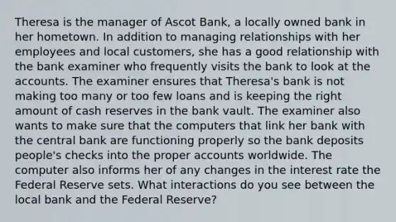 Theresa is the manager of Ascot Bank, a locally owned bank in her hometown. In addition to managing relationships with her employees and local customers, she has a good relationship with the bank examiner who frequently visits the bank to look at the accounts. The examiner ensures that Theresa's bank is not making too many or too few loans and is keeping the right amount of cash reserves in the bank vault. The examiner also wants to make sure that the computers that link her bank with the central bank are functioning properly so the bank deposits people's checks into the proper accounts worldwide. The computer also informs her of any changes in the interest rate the Federal Reserve sets. What interactions do you see between the local bank and the Federal Reserve?