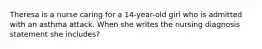 Theresa is a nurse caring for a 14-year-old girl who is admitted with an asthma attack. When she writes the nursing diagnosis statement she includes?