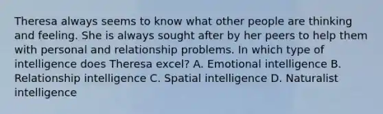 Theresa always seems to know what other people are thinking and feeling. She is always sought after by her peers to help them with personal and relationship problems. In which type of intelligence does Theresa excel? A. Emotional intelligence B. Relationship intelligence C. Spatial intelligence D. Naturalist intelligence