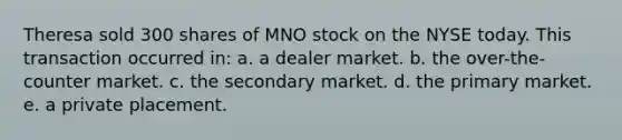 Theresa sold 300 shares of MNO stock on the NYSE today. This transaction occurred in: a. a dealer market. b. the over-the-counter market. c. the secondary market. d. the primary market. e. a private placement.