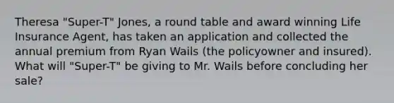 Theresa "Super-T" Jones, a round table and award winning Life Insurance Agent, has taken an application and collected the annual premium from Ryan Wails (the policyowner and insured). What will "Super-T" be giving to Mr. Wails before concluding her sale?