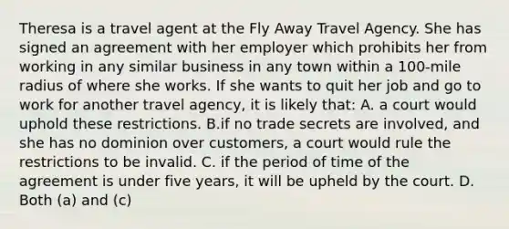 Theresa is a travel agent at the Fly Away Travel Agency. She has signed an agreement with her employer which prohibits her from working in any similar business in any town within a 100-mile radius of where she works. If she wants to quit her job and go to work for another travel agency, it is likely that: A. a court would uphold these restrictions. B.if no trade secrets are involved, and she has no dominion over customers, a court would rule the restrictions to be invalid. C. if the period of time of the agreement is under five years, it will be upheld by the court. D. Both (a) and (c)