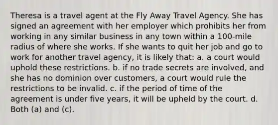 Theresa is a travel agent at the Fly Away Travel Agency. She has signed an agreement with her employer which prohibits her from working in any similar business in any town within a 100-mile radius of where she works. If she wants to quit her job and go to work for another travel agency, it is likely that: a. a court would uphold these restrictions. b. if no trade secrets are involved, and she has no dominion over customers, a court would rule the restrictions to be invalid. c. if the period of time of the agreement is under five years, it will be upheld by the court. d. Both (a) and (c).