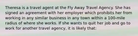 Theresa is a travel agent at the Fly Away Travel Agency. She has signed an agreement with her employer which prohibits her from working in any similar business in any town within a 100-mile radius of where she works. If she wants to quit her job and go to work for another travel agency, it is likely that: