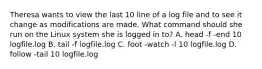 Theresa wants to view the last 10 line of a log file and to see it change as modifications are made. What command should she run on the Linux system she is logged in to? A. head -f -end 10 logfile.log B. tail -f logfile.log C. foot -watch -l 10 logfile.log D. follow -tail 10 logfile.log