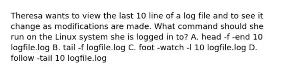 Theresa wants to view the last 10 line of a log file and to see it change as modifications are made. What command should she run on the Linux system she is logged in to? A. head -f -end 10 logfile.log B. tail -f logfile.log C. foot -watch -l 10 logfile.log D. follow -tail 10 logfile.log