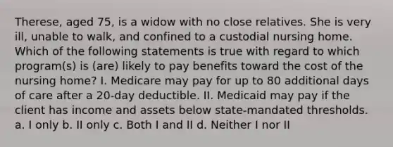 Therese, aged 75, is a widow with no close relatives. She is very ill, unable to walk, and confined to a custodial nursing home. Which of the following statements is true with regard to which program(s) is (are) likely to pay benefits toward the cost of the nursing home? I. Medicare may pay for up to 80 additional days of care after a 20-day deductible. II. Medicaid may pay if the client has income and assets below state-mandated thresholds. a. I only b. II only c. Both I and II d. Neither I nor II