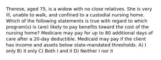 Therese, aged 75, is a widow with no close relatives. She is very ill, unable to walk, and confined to a custodial nursing home. Which of the following statements is true with regard to which program(s) is (are) likely to pay benefits toward the cost of the nursing home? Medicare may pay for up to 80 additional days of care after a 20-day deductible. Medicaid may pay if the client has income and assets below state-mandated thresholds. A) I only B) II only C) Both I and II D) Neither I nor II