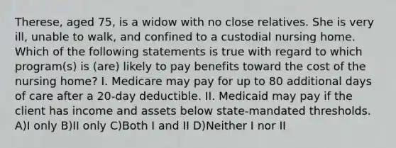 Therese, aged 75, is a widow with no close relatives. She is very ill, unable to walk, and confined to a custodial nursing home. Which of the following statements is true with regard to which program(s) is (are) likely to pay benefits toward the cost of the nursing home? I. Medicare may pay for up to 80 additional days of care after a 20-day deductible. II. Medicaid may pay if the client has income and assets below state-mandated thresholds. A)I only B)II only C)Both I and II D)Neither I nor II